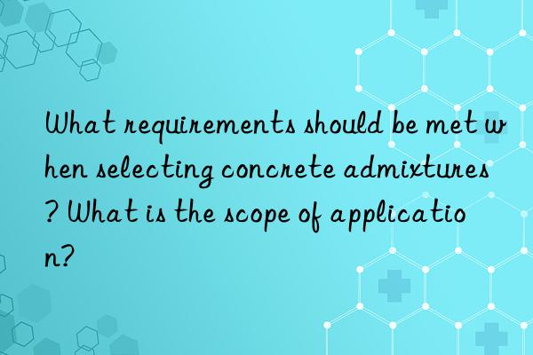 What requirements should be met when selecting concrete admixtures? What is the scope of application?