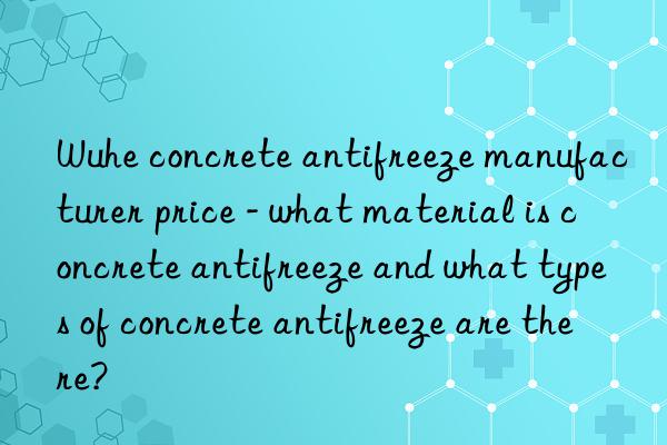 Wuhe concrete antifreeze manufacturer price - what material is concrete antifreeze and what types of concrete antifreeze are there?