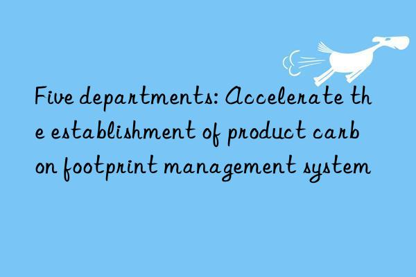 Five departments: Accelerate the establishment of product carbon footprint management system