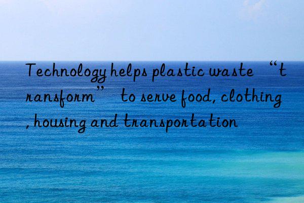 Technology helps plastic waste “transform” to serve food, clothing, housing and transportation