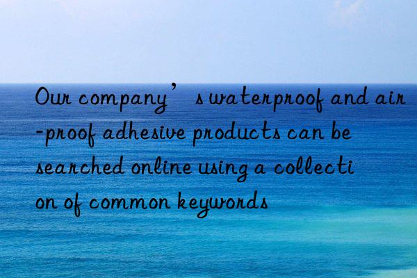 Our company’s waterproof and air-proof adhesive products can be searched online using a collection of common keywords