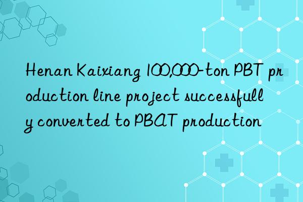 Henan Kaixiang 100,000-ton PBT production line project successfully converted to PBAT production