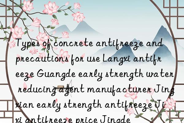 Types of concrete antifreeze and precautions for use Langxi antifreeze Guangde early strength water reducing agent manufacturer Jingxian early strength antifreeze Jixi antifreeze price Jingde