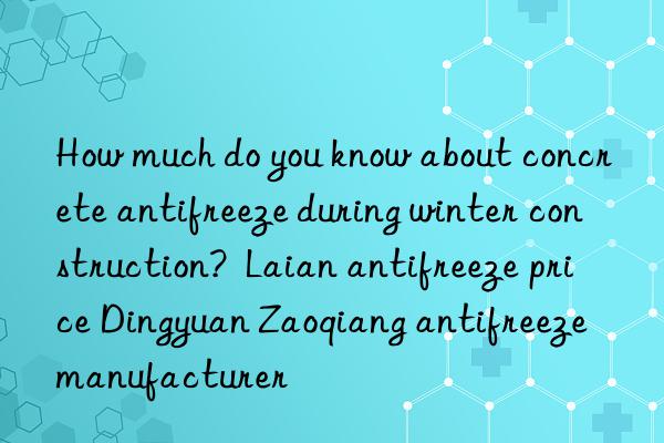 How much do you know about concrete antifreeze during winter construction?  Laian antifreeze price Dingyuan Zaoqiang antifreeze manufacturer