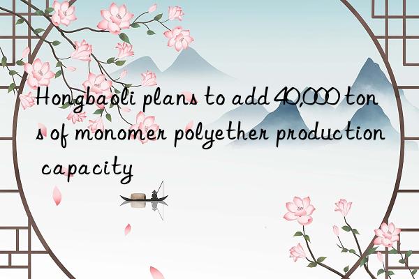 Hongbaoli plans to add 40,000 tons of monomer polyether production capacity