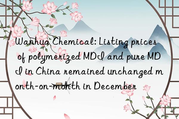 Wanhua Chemical: Listing prices of polymerized MDI and pure MDI in China remained unchanged month-on-month in December