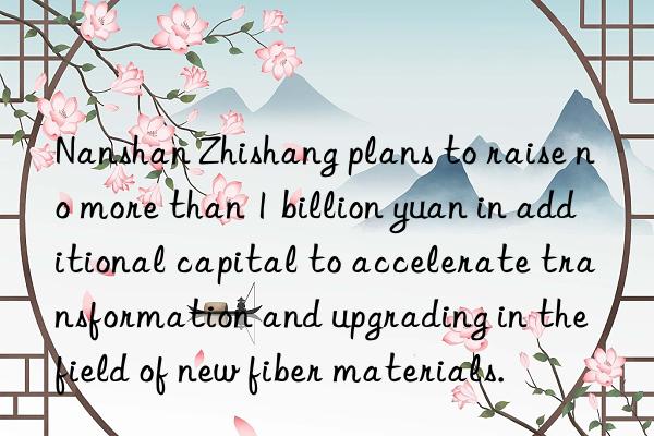 Nanshan Zhishang plans to raise no more than 1 billion yuan in additional capital to accelerate transformation and upgrading in the field of new fiber materials.