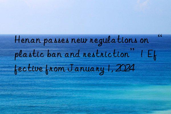 Henan passes new regulations on “plastic ban and restriction”!  Effective from January 1, 2024