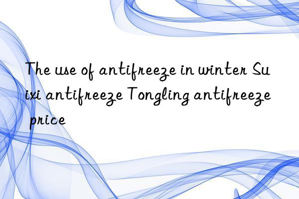 The use of antifreeze in winter Suixi antifreeze Tongling antifreeze price