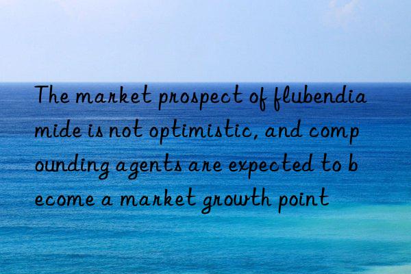 The market prospect of flubendiamide is not optimistic, and compounding agents are expected to become a market growth point