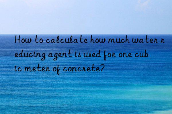 How to calculate how much water reducing agent is used for one cubic meter of concrete?