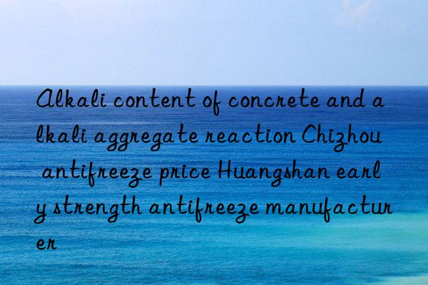 Alkali content of concrete and alkali aggregate reaction Chizhou antifreeze price Huangshan early strength antifreeze manufacturer