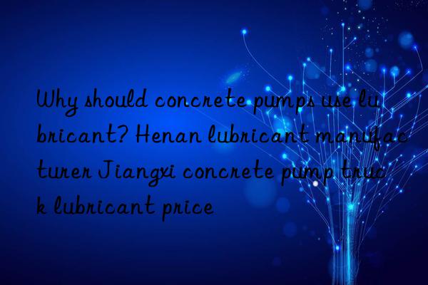 Why should concrete pumps use lubricant? Henan lubricant manufacturer Jiangxi concrete pump truck lubricant price