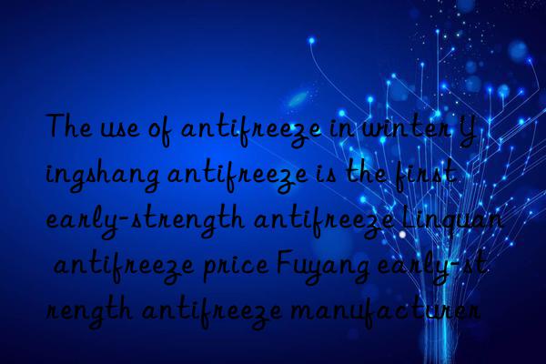 The use of antifreeze in winter Yingshang antifreeze is the first early-strength antifreeze Linquan antifreeze price Fuyang early-strength antifreeze manufacturer