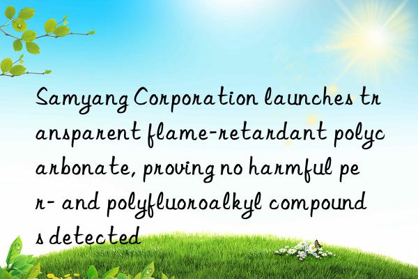 Samyang Corporation launches transparent flame-retardant polycarbonate, proving no harmful per- and polyfluoroalkyl compounds detected