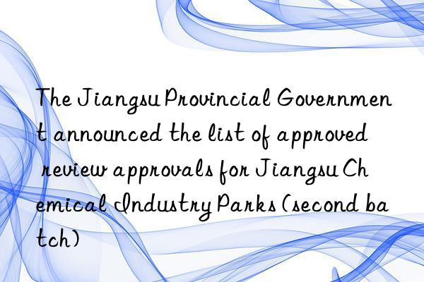 The Jiangsu Provincial Government announced the list of approved review approvals for Jiangsu Chemical Industry Parks (second batch)