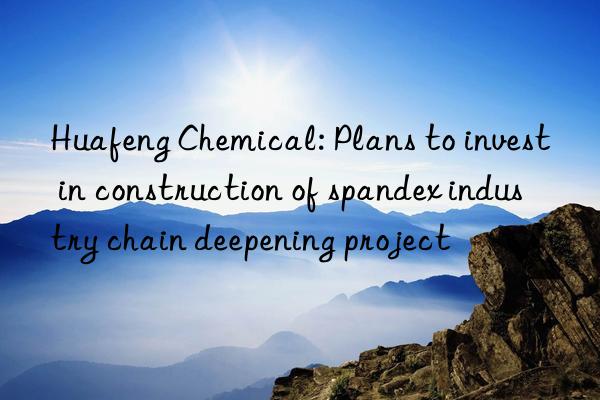 Huafeng Chemical: Plans to invest in construction of spandex industry chain deepening project