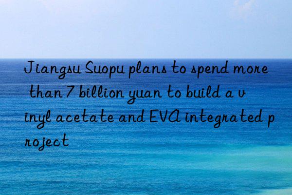 Jiangsu Suopu plans to spend more than 7 billion yuan to build a vinyl acetate and EVA integrated project