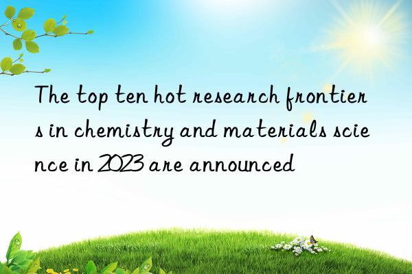 The top ten hot research frontiers in chemistry and materials science in 2023 are announced