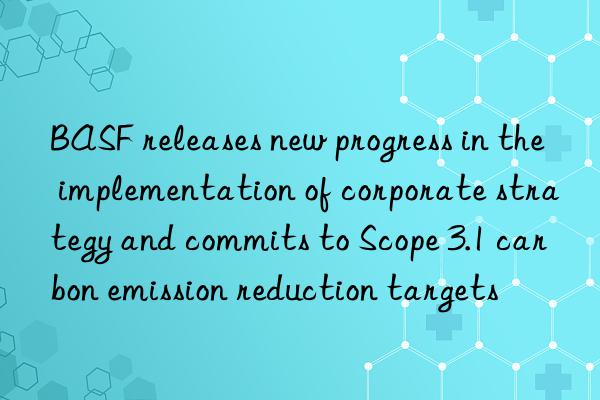 BASF releases new progress in the implementation of corporate strategy and commits to Scope 3.1 carbon emission reduction targets