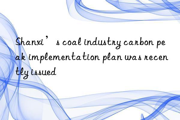 Shanxi’s coal industry carbon peak implementation plan was recently issued