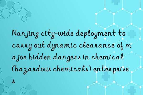 Nanjing city-wide deployment to carry out dynamic clearance of major hidden dangers in chemical (hazardous chemicals) enterprises