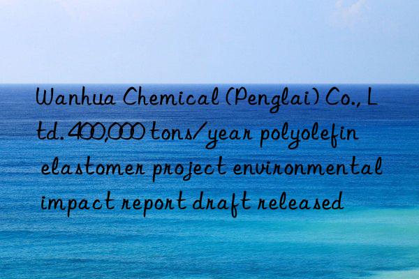 Wanhua Chemical (Penglai) Co., Ltd. 400,000 tons/year polyolefin elastomer project environmental impact report draft released