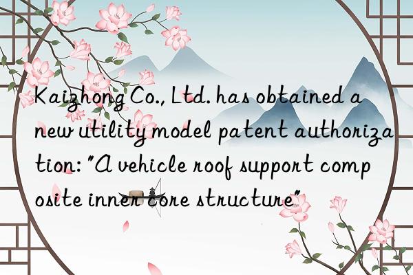 Kaizhong Co., Ltd. has obtained a new utility model patent authorization: "A vehicle roof support composite inner core structure"