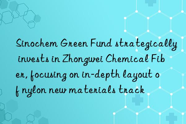 Sinochem Green Fund strategically invests in Zhongwei Chemical Fiber, focusing on in-depth layout of nylon new materials track