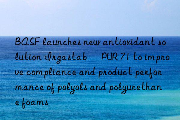 BASF launches new antioxidant solution Irgastab® PUR 71 to improve compliance and product performance of polyols and polyurethane foams