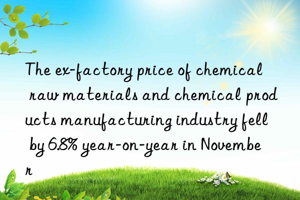 The ex-factory price of chemical raw materials and chemical products manufacturing industry fell by 6.8% year-on-year in November