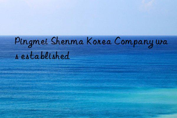 Pingmei Shenma Korea Company was established