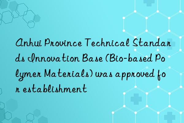 Anhui Province Technical Standards Innovation Base (Bio-based Polymer Materials) was approved for establishment