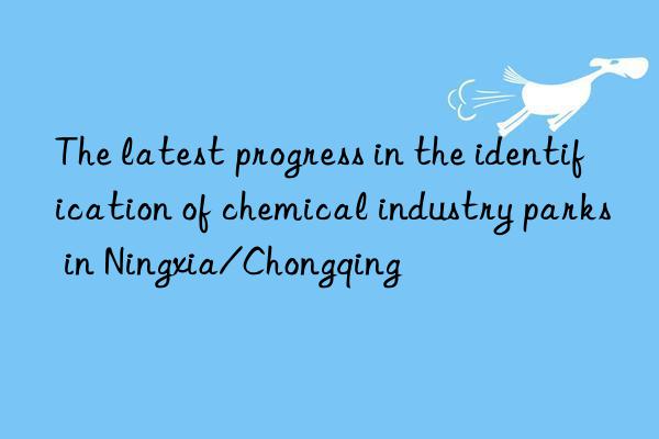 The latest progress in the identification of chemical industry parks in Ningxia/Chongqing