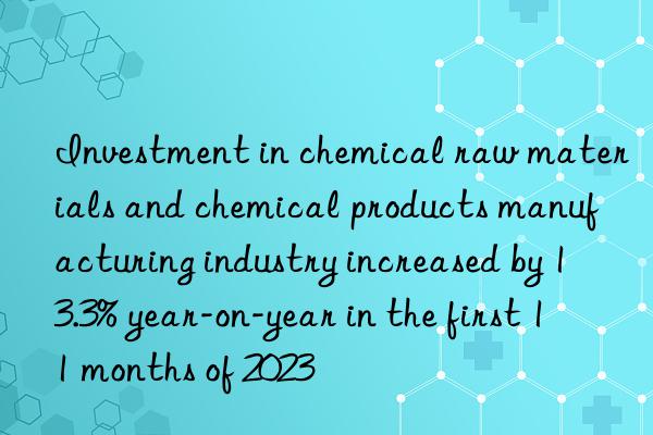 Investment in chemical raw materials and chemical products manufacturing industry increased by 13.3% year-on-year in the first 11 months of 2023