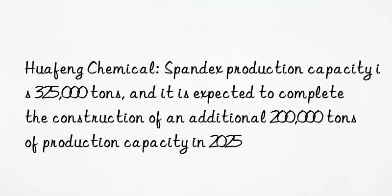 Huafeng Chemical: Spandex production capacity is 325,000 tons, and it is expected to complete the construction of an additional 200,000 tons of production capacity in 2025