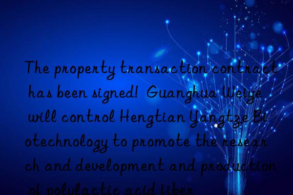 The property transaction contract has been signed!  Guanghua Weiye will control Hengtian Yangtze Biotechnology to promote the research and development and production of polylactic acid fiber