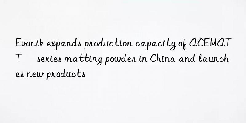 Evonik expands production capacity of ACEMATT® series matting powder in China and launches new products