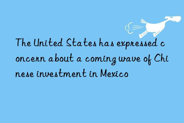 The United States has expressed concern about a coming wave of Chinese investment in Mexico