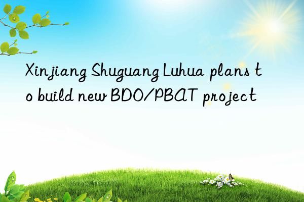 Xinjiang Shuguang Luhua plans to build new BDO/PBAT project