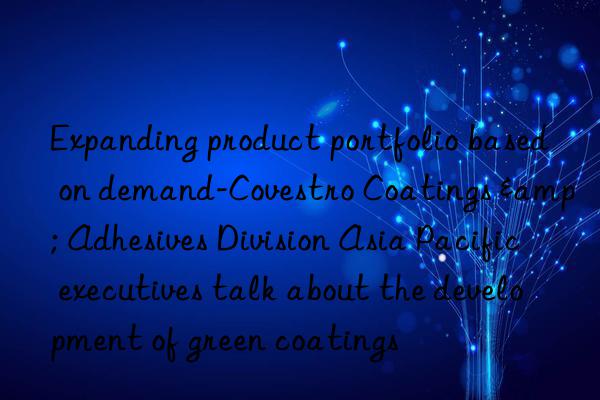 Expanding product portfolio based on demand-Covestro Coatings & Adhesives Division Asia Pacific executives talk about the development of green coatings