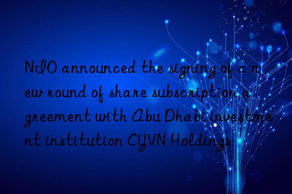 NIO announced the signing of a new round of share subscription agreement with Abu Dhabi investment institution CYVN Holdings