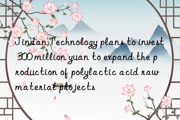 Jindan Technology plans to invest 300 million yuan to expand the production of polylactic acid raw material projects