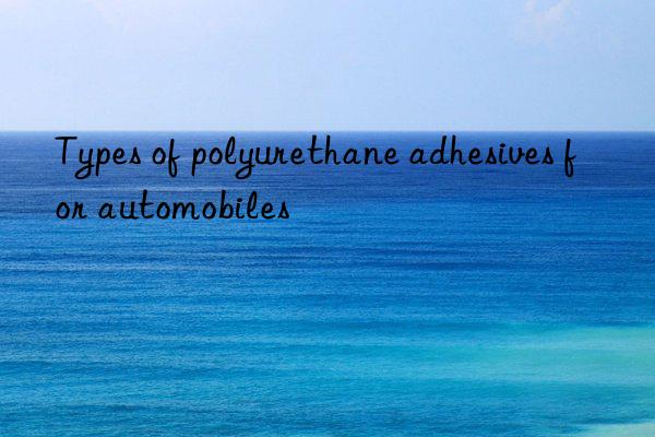 Types of polyurethane adhesives for automobiles