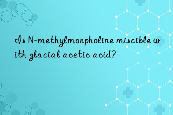 Is N-methylmorpholine miscible with glacial acetic acid?