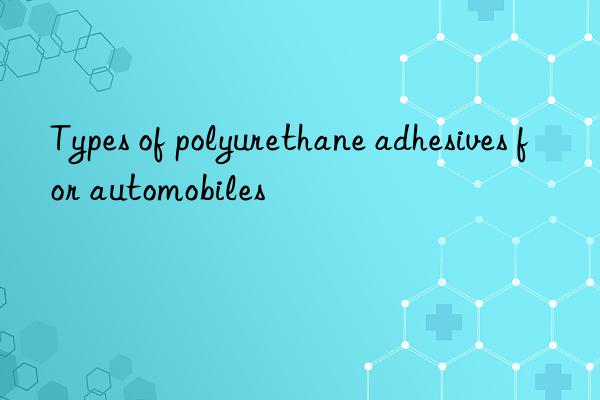 Types of polyurethane adhesives for automobiles