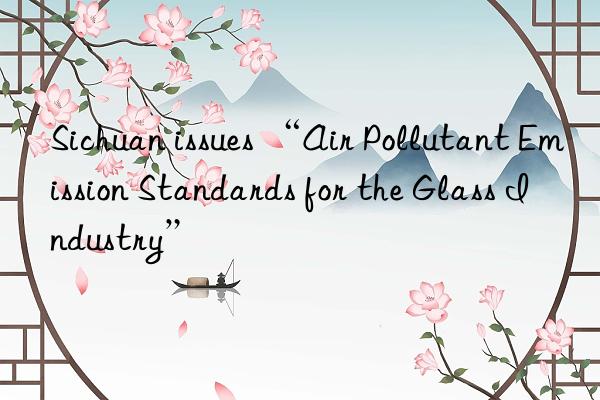 Sichuan issues “Air Pollutant Emission Standards for the Glass Industry”