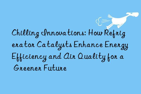 Chilling Innovations: How Refrigerator Catalysts Enhance Energy Efficiency and Air Quality for a Greener Future