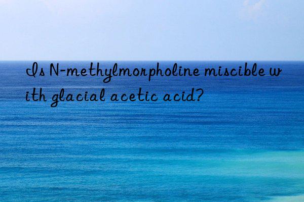 Is N-methylmorpholine miscible with glacial acetic acid?