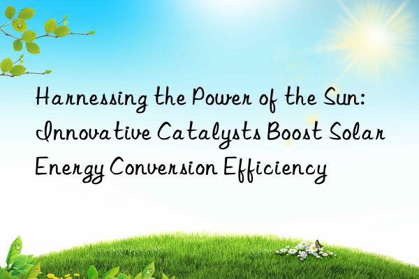 Harnessing the Power of the Sun: Innovative Catalysts Boost Solar Energy Conversion Efficiency